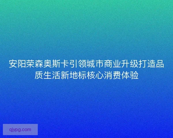 安阳荣森奥斯卡引领城市商业升级打造品质生活新地标核心消费体验 安阳荣森奥斯卡引领城市商业升级打造品质生活新地标核心消费体验