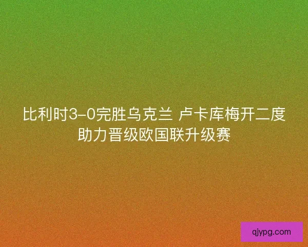 比利时3-0完胜乌克兰 卢卡库梅开二度助力晋级欧国联升级赛