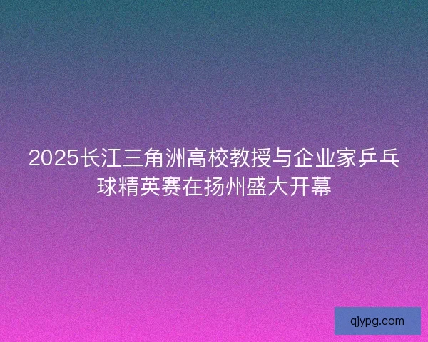 2025长江三角洲高校教授与企业家乒乓球精英赛在扬州盛大开幕
