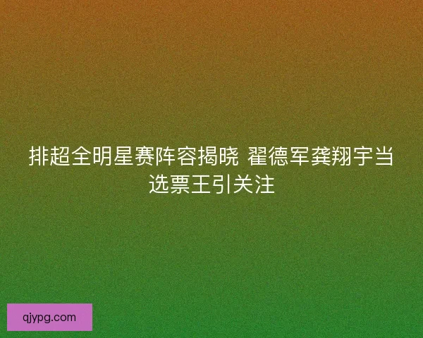 排超全明星赛阵容揭晓 翟德军龚翔宇当选票王引关注
