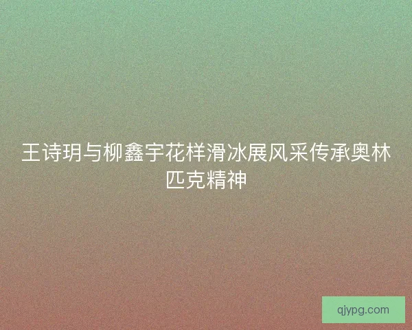 王诗玥与柳鑫宇花样滑冰展风采传承奥林匹克精神 王诗玥与柳鑫宇花样滑冰展风采传承奥林匹克精神