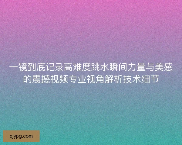 一镜到底记录高难度跳水瞬间力量与美感的震撼视频专业视角解析技术细节