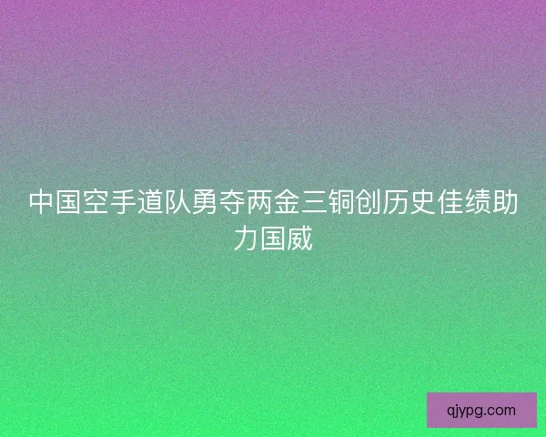 中国空手道队勇夺两金三铜创历史佳绩助力国威 中国空手道队勇夺两金三铜创历史佳绩助力国威
