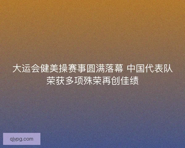 大运会健美操赛事圆满落幕 中国代表队荣获多项殊荣再创佳绩
