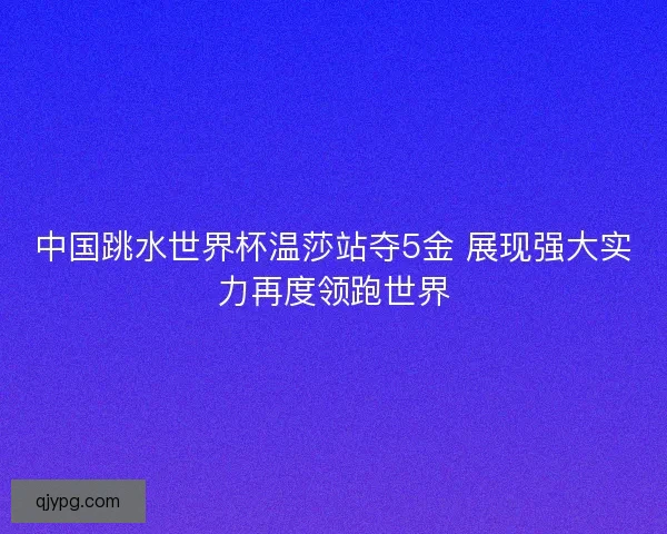 中国跳水世界杯温莎站夺5金 展现强大实力再度领跑世界