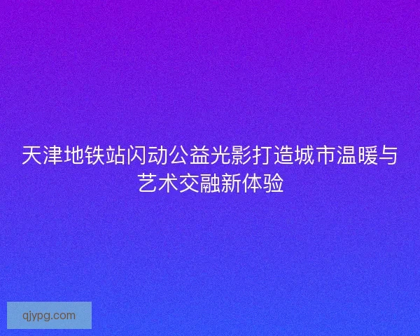 天津地铁站闪动公益光影打造城市温暖与艺术交融新体验