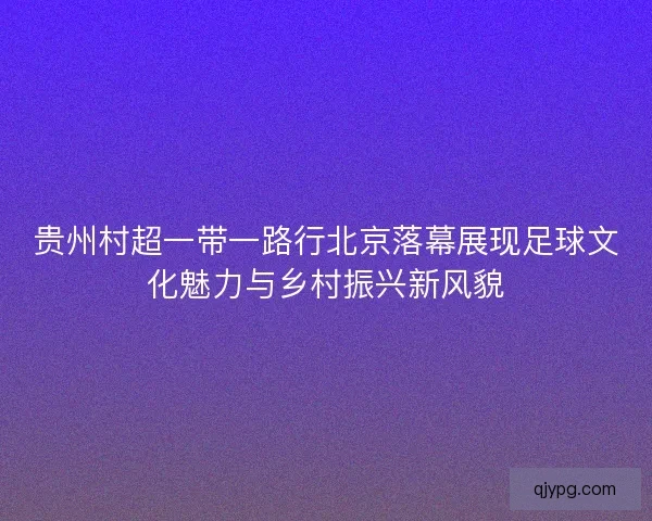 贵州村超一带一路行北京落幕展现足球文化魅力与乡村振兴新风貌