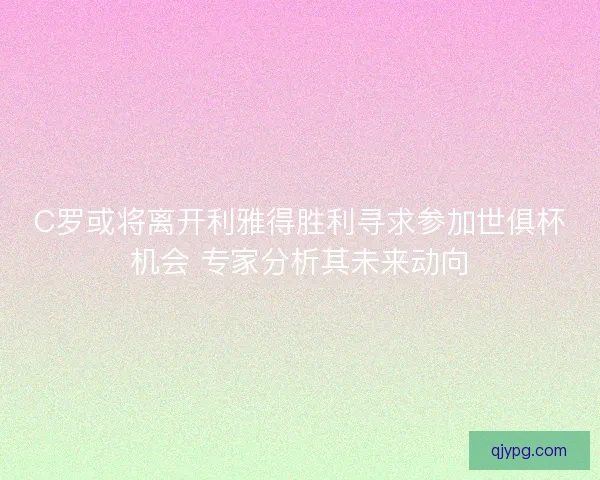 C罗或将离开利雅得胜利寻求参加世俱杯机会 专家分析其未来动向