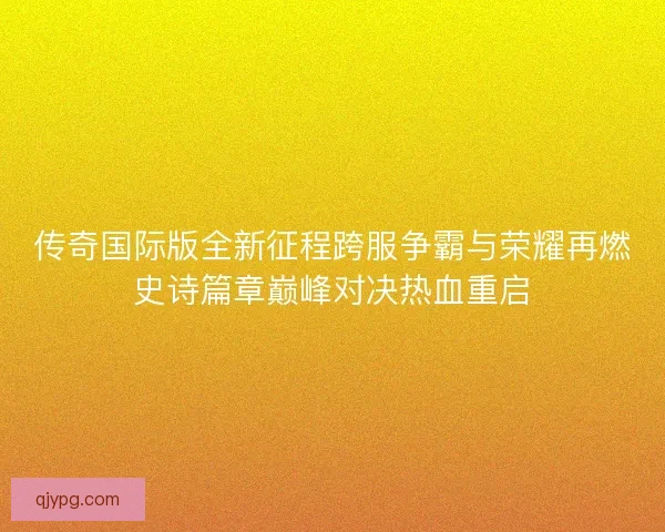 传奇国际版全新征程跨服争霸与荣耀再燃史诗篇章巅峰对决热血重启 传奇国际版全新征程跨服争霸与荣耀再燃史诗篇章巅峰对决热血重启