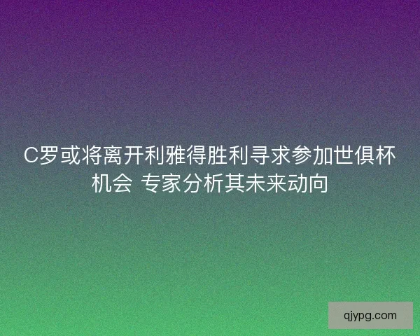 C罗或将离开利雅得胜利寻求参加世俱杯机会 专家分析其未来动向