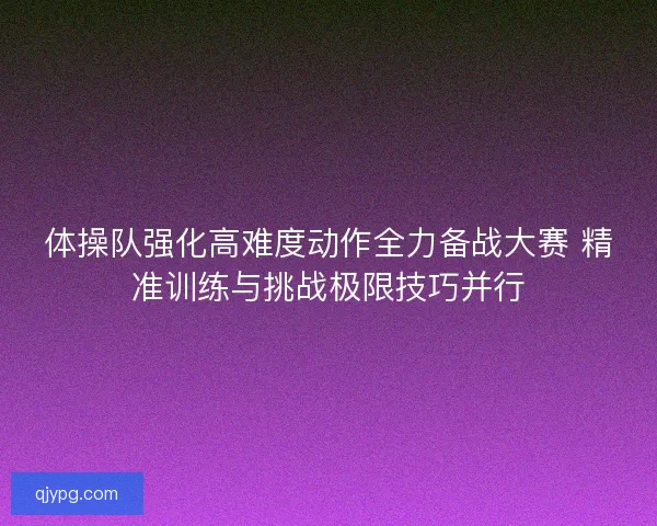 体操队强化高难度动作全力备战大赛 精准训练与挑战极限技巧并行