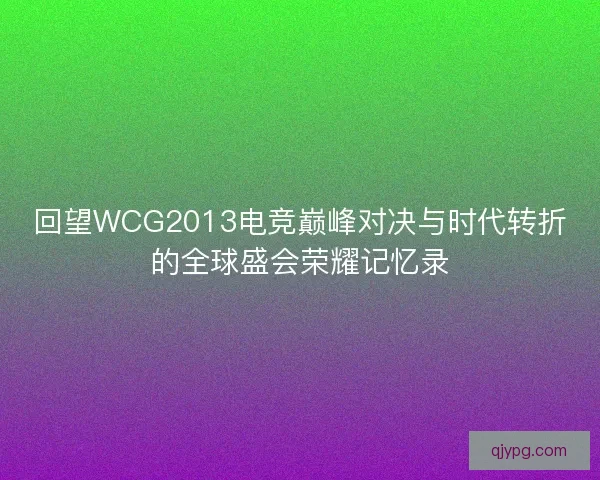 回望WCG2013电竞巅峰对决与时代转折的全球盛会荣耀记忆录