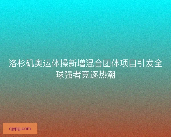 洛杉矶奥运体操新增混合团体项目引发全球强者竞逐热潮