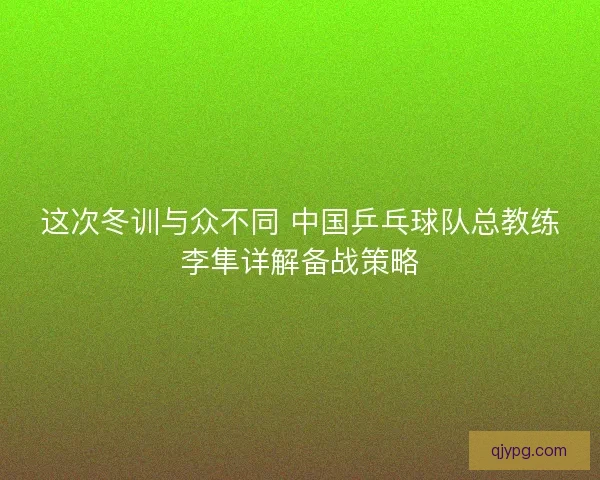 这次冬训与众不同 中国乒乓球队总教练李隼详解备战策略