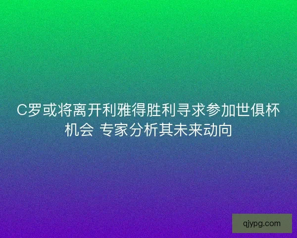 C罗或将离开利雅得胜利寻求参加世俱杯机会 专家分析其未来动向