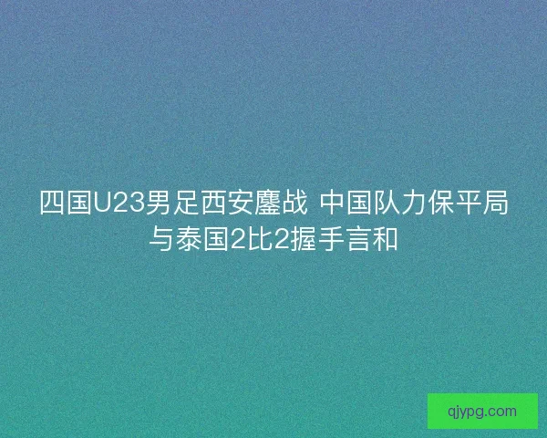 四国U23男足西安鏖战 中国队力保平局与泰国2比2握手言和