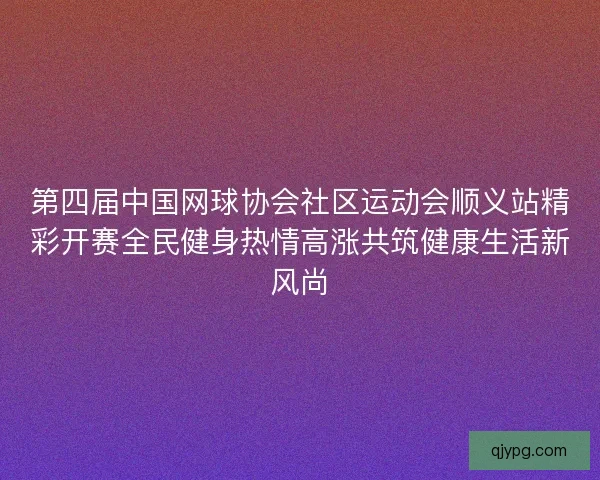 第四届中国网球协会社区运动会顺义站精彩开赛全民健身热情高涨共筑健康生活新风尚