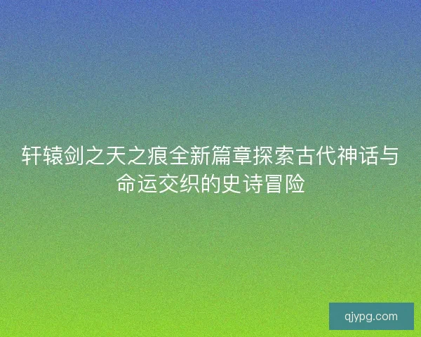 轩辕剑之天之痕全新篇章探索古代神话与命运交织的史诗冒险