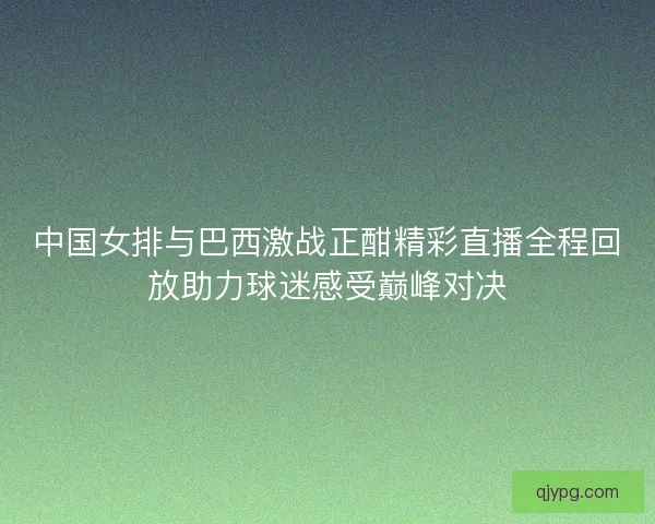 中国女排与巴西激战正酣精彩直播全程回放助力球迷感受巅峰对决