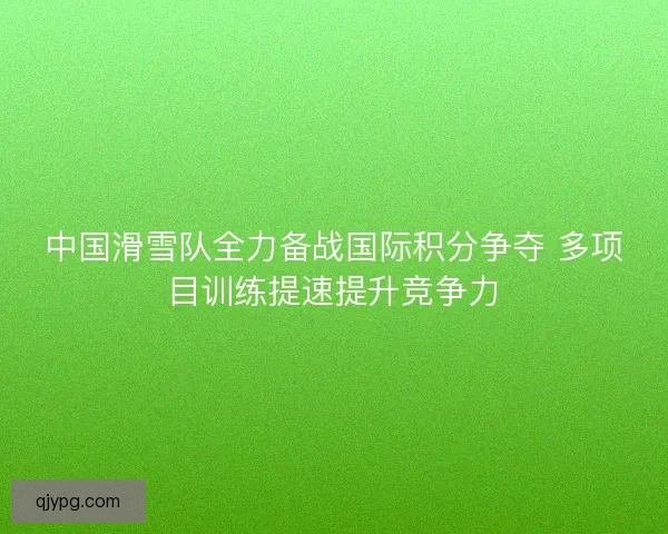 中国滑雪队全力备战国际积分争夺 多项目训练提速提升竞争力