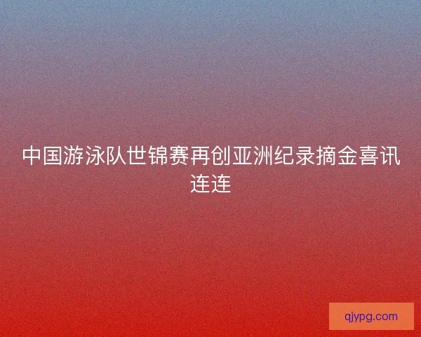 中国游泳队世锦赛再创亚洲纪录摘金喜讯连连