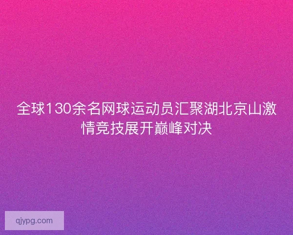 全球130余名网球运动员汇聚湖北京山激情竞技展开巅峰对决 全球130余名网球运动员汇聚湖北京山激情竞技展开巅峰对决